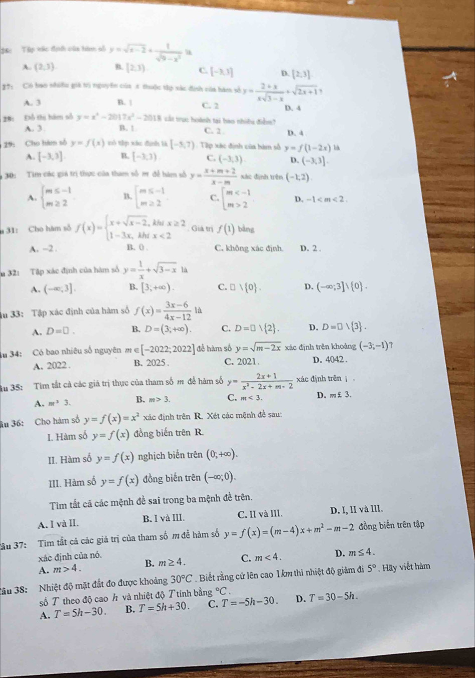 36: Tập tác địh của hàm số y=sqrt(x-2)+ 1/sqrt(9-x^2)  u
A. (2,3) B. [2,3) C. [-3,3] D. [2,3]
27: Có bao nhiều giá trị nguyên của t thuộc tập xác định của bàm số y= (2+x)/xsqrt(3-x) +sqrt(2x+1),
A. 3 B. | C. 2 D. 4
29: Đỗ thị hàm số y=x^4-2017x^2-2018 ct trục hoành tại bào nhiều điểm
A. 3. B. 1 C. 2 . D. 4
29: Cho him số y=f(x) wò tp xáu định là [-5,7) Tip xác định của bàm số y=f(1-2x) là
B.
A. [-3,3] [-3,3). C. (-3,3) D. (-3,3].
30: Tim các giá trị thực của tham số m để hàm số y= (x+m+2)/x-m  xác định trên (-1,2).
A. beginarrayl m≤ -1 m≥ 2endarray. B. beginarrayl m≤ -1 m≥ 2endarray. C. beginarrayl m 2endarray. D. -1
31: Cho hàm số f(x)=beginarrayl x+sqrt(x-2),khix≥ 2 1-3x,khx<2endarray. Giả trị f(1) bàng
A. -2 . B. 0 C. không xác định. D. 2 .
n 32: Tập xác định của hàm số y= 1/x +sqrt(3-x) à
A. (-∈fty ;3]. B. [3;+∈fty ). C. □ vee  0 . D. (-∈fty ;3]vee  0 .
u 33:  Tập xác định của hàm số f(x)= (3x-6)/4x-12  là
A. D=□ . B. D=(3;+∈fty ). C. D=□ 1 2 . D. D=□  3 .
34: Có bao nhiêu số nguyên m n∈ [-2022;2022] để hàm số y=sqrt(m-2x) xác định trên khoảng (-3;-1)
A. 2022 . B. 2025. C. 2021. D. 4042 .
Su 35: Tim tất cả các giá trị thực của tham số m đề hàm số y= (2x+1)/x^2-2x+m-2  xác định trên i
A. m^33. B. m>3.
C. m<3. D. n £3.
âu 36: Cho hàm số y=f(x)=x^2 xác định trên R. Xét các mệnh đề sau:
I. Hàm số y=f(x) đồng biến trên R.
II. Hàm số y=f(x) nghịch biến trên (0;+∈fty ).
III. Hàm số y=f(x) đồng biến trên (-∈fty ;0).
Tìm tất cã các mệnh đề sai trong ba mệnh đề trên.
A. I và II. B. I và III. C. II và III. D. I, II và III.
ầu 37: Tìm tắt cả các giá trị của tham số m đề hàm số y=f(x)=(m-4)x+m^2-m-2 đồng biến trên tập
xác định của nó.
C. m<4. D. m≤ 4.
A. m>4. B. m≥ 4.
đầu 38:  Nhiệt độ mặt đất đo được khoảng 30°C. Biết rằng cứ lên cao 1km thì nhiệt độ giảm đi 5° Hãy viết hàm
số T theo độ cao h và nhiệt độ Ttính bằng°C.
A. T=5h-30. B. T=5h+30. C. T=-5h-30. D. T=30-5h.