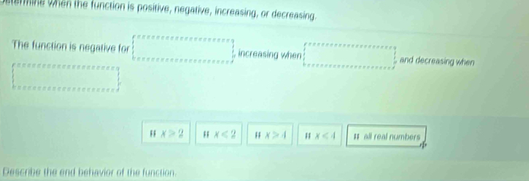 emine when the function is positive, negative, increasing, or decreasing
The function is negative for beginarrayl eceeeeereesofeeetetereres=frac 3eeskeee=e≤ e≤ e≤ e≤ foree≤ e≤ endarray.   , increasing when □ , and decreasing when
x>2 x<2</tex>; x>4 x<4</tex> # all real numbers
Describe the end behavior of the function.