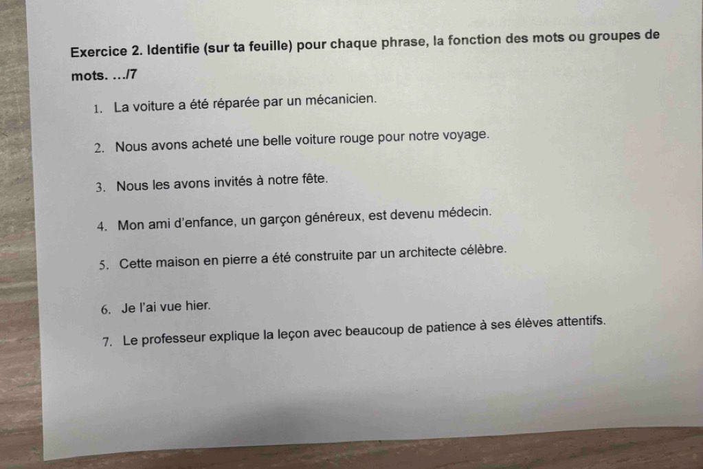 Identifie (sur ta feuille) pour chaque phrase, la fonction des mots ou groupes de 
mots. .../7 
1. La voiture a été réparée par un mécanicien. 
2. Nous avons acheté une belle voiture rouge pour notre voyage. 
3. Nous les avons invités à notre fête. 
4. Mon ami d'enfance, un garçon généreux, est devenu médecin. 
5. Cette maison en pierre a été construite par un architecte célèbre. 
6. Je l'ai vue hier. 
7. Le professeur explique la leçon avec beaucoup de patience à ses élèves attentifs.