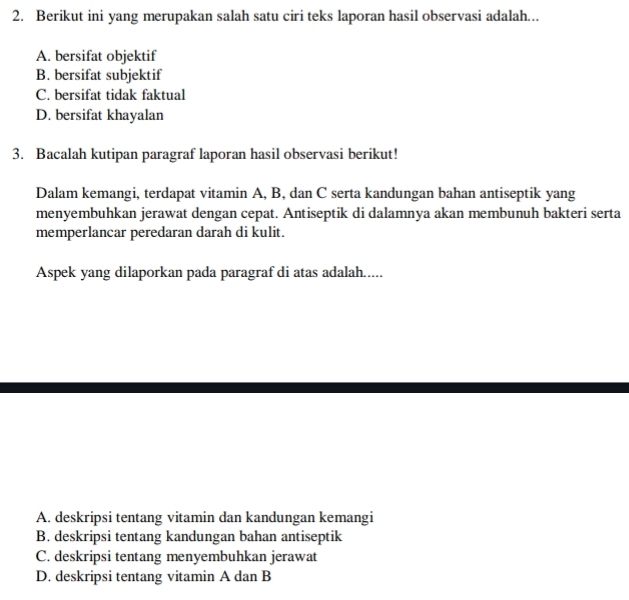 Berikut ini yang merupakan salah satu ciri teks laporan hasil observasi adalah...
A. bersifat objektif
B. bersifat subjektif
C. bersifat tidak faktual
D. bersifat khayalan
3. Bacalah kutipan paragraf laporan hasil observasi berikut!
Dalam kemangi, terdapat vitamin A, B, dan C serta kandungan bahan antiseptik yang
menyembuhkan jerawat dengan cepat. Antiseptik di dalamnya akan membunuh bakteri serta
memperlancar peredaran darah di kulit.
Aspek yang dilaporkan pada paragraf di atas adalah.....
A. deskripsi tentang vitamin dan kandungan kemangi
B. deskripsi tentang kandungan bahan antiseptik
C. deskripsi tentang menyembuhkan jerawat
D. deskripsi tentang vitamin A dan B