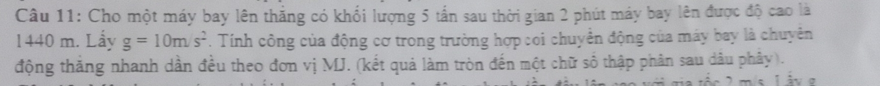 Cho một máy bay lên thắng có khối lượng 5 tấn sau thời gian 2 phút máy bay lên được độ cao là
1440 m. Lẩy g=10m/s^2. Tính công của động cơ trong trường hợp coi chuyển động của máy bay là chuyên 
động thăng nhanh dần đều theo đơn vị MJ. (kết quả làm tròn đến một chữ số thập phân sau dâu phây). 
n e làvo