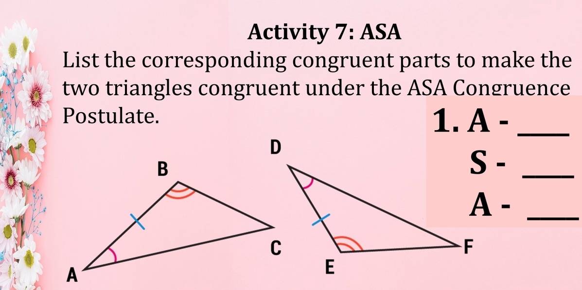 Activity 7:ASA 
List the corresponding congruent parts to make the 
two triangles congruent under the ASA Congruence 
Postulate. 1. A -_ 
S -_ 
A -_