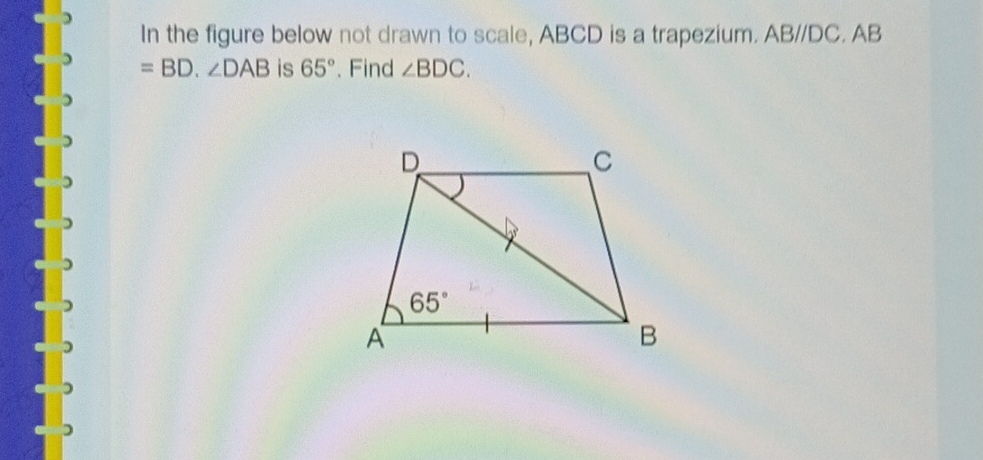 In the figure below not drawn to scale, ABCD is a trapezium. ABparallel DC. AB
=BD.∠ DAB is 65°. Find ∠ BDC.