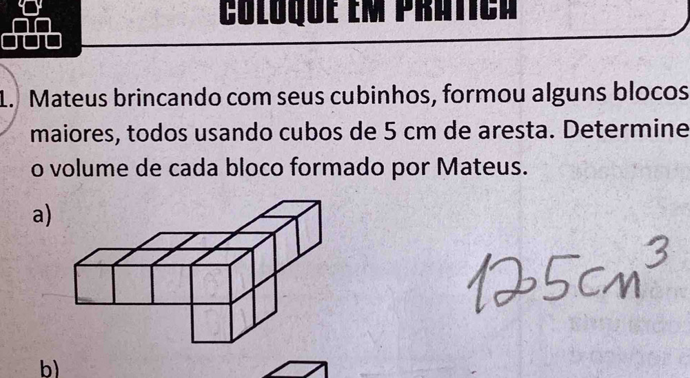 Coloque em prática 
1. Mateus brincando com seus cubinhos, formou alguns blocos 
maiores, todos usando cubos de 5 cm de aresta. Determine 
o volume de cada bloco formado por Mateus. 
a) 
b)