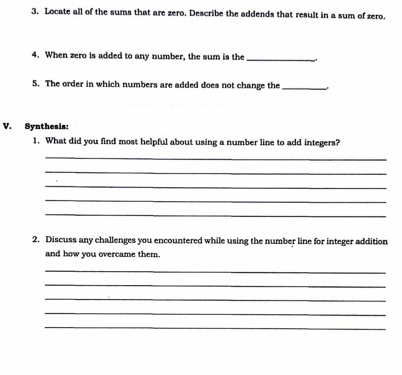 Locate all of the sums that are zero. Describe the addends that result in a sum of zero. 
4. When zero is added to any number, the sum is the_ 
、. 
5. The order in which numbers are added does not change the_ 
V. Synthesis: 
1. What did you find most helpful about using a number line to add integers? 
_ 
_ 
_ 
_ 
_ 
2. Discuss any challenges you encountered while using the number line for integer addition 
and how you overcame them. 
_ 
_ 
_ 
_ 
_