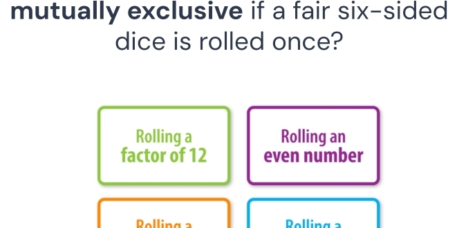 mutually exclusive if a fair six-sided
dice is rolled once?
Rolling a Rolling an
factor of 12 even number
Bolling a Polling a