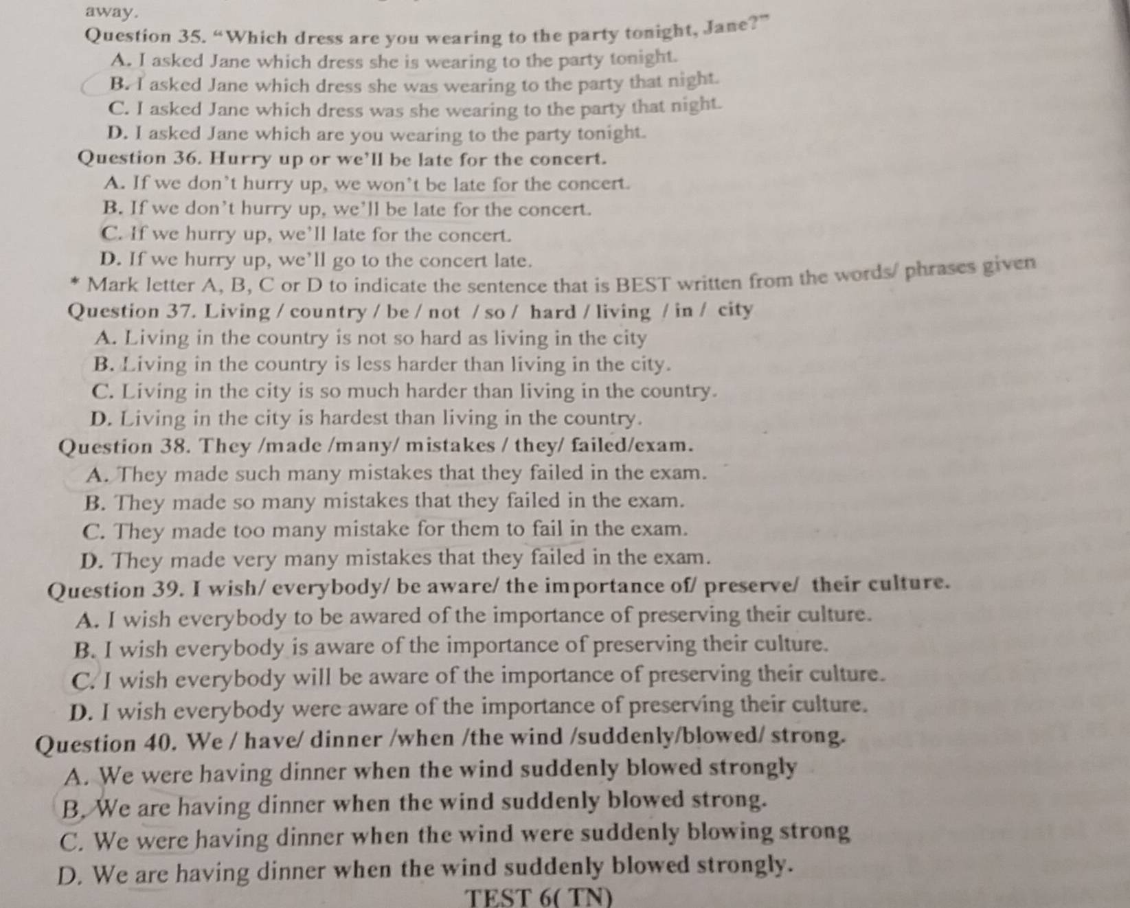 away.
Question 35. “Which dress are you wearing to the party tonight, Jane?”
A. I asked Jane which dress she is wearing to the party tonight.
B. I asked Jane which dress she was wearing to the party that night.
C. I asked Jane which dress was she wearing to the party that night.
D. I asked Jane which are you wearing to the party tonight.
Question 36. Hurry up or we’ll be late for the concert.
A. If we don’t hurry up, we won’t be late for the concert.
B. If we don't hurry up, we’ll be late for the concert.
C. If we hurry up, we’ll late for the concert.
D. If we hurry up, we’ll go to the concert late.
Mark letter A, B, C or D to indicate the sentence that is BEST written from the words/ phrases given
Question 37. Living / country / be / not / so / hard / living / in / city
A. Living in the country is not so hard as living in the city
B. Living in the country is less harder than living in the city.
C. Living in the city is so much harder than living in the country.
D. Living in the city is hardest than living in the country.
Question 38. They /made /many/ mistakes / they/ failed/exam.
A. They made such many mistakes that they failed in the exam.
B. They made so many mistakes that they failed in the exam.
C. They made too many mistake for them to fail in the exam.
D. They made very many mistakes that they failed in the exam.
Question 39. I wish/ everybody/ be aware/ the importance of/ preserve/ their culture.
A. I wish everybody to be awared of the importance of preserving their culture.
B. I wish everybody is aware of the importance of preserving their culture.
C. I wish everybody will be aware of the importance of preserving their culture.
D. I wish everybody were aware of the importance of preserving their culture.
Question 40. We / have/ dinner /when /the wind /suddenly/blowed/ strong.
A. We were having dinner when the wind suddenly blowed strongly
B. We are having dinner when the wind suddenly blowed strong.
C. We were having dinner when the wind were suddenly blowing strong
D. We are having dinner when the wind suddenly blowed strongly.
TEST 6( TN)