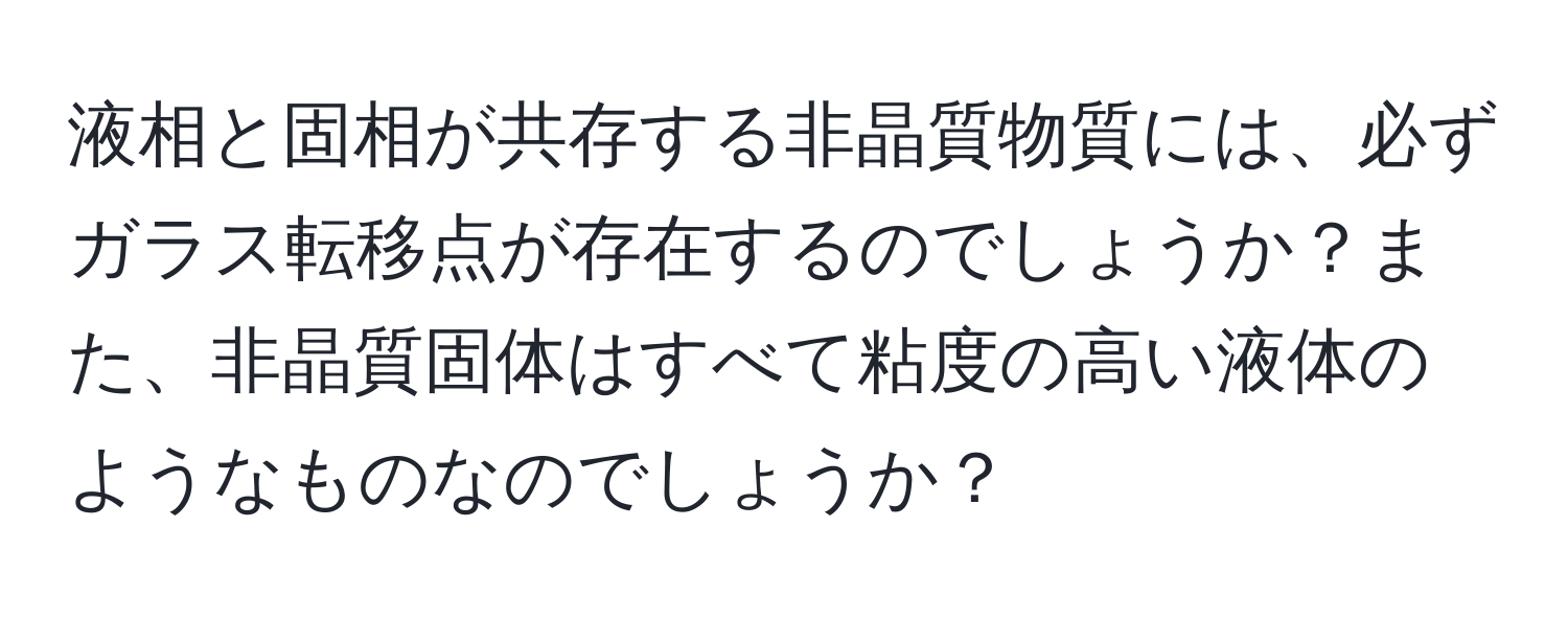 液相と固相が共存する非晶質物質には、必ずガラス転移点が存在するのでしょうか？また、非晶質固体はすべて粘度の高い液体のようなものなのでしょうか？