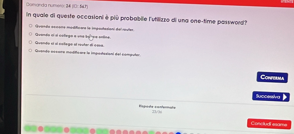 UTENTE
Domanda numero: 24 (ID: 567)
In quale di queste occasioni è più probabile l'utilizzo di una one-time password?
Quando occorre modificare le impostazioni del router.
Quando ci si collega a una b ca online.
Quando ci si collega al router di casa.
Quando occorre modificare le impostazioni del computer.
Conferma
Successiva
Risposte confermate
23/36
Concludi esame