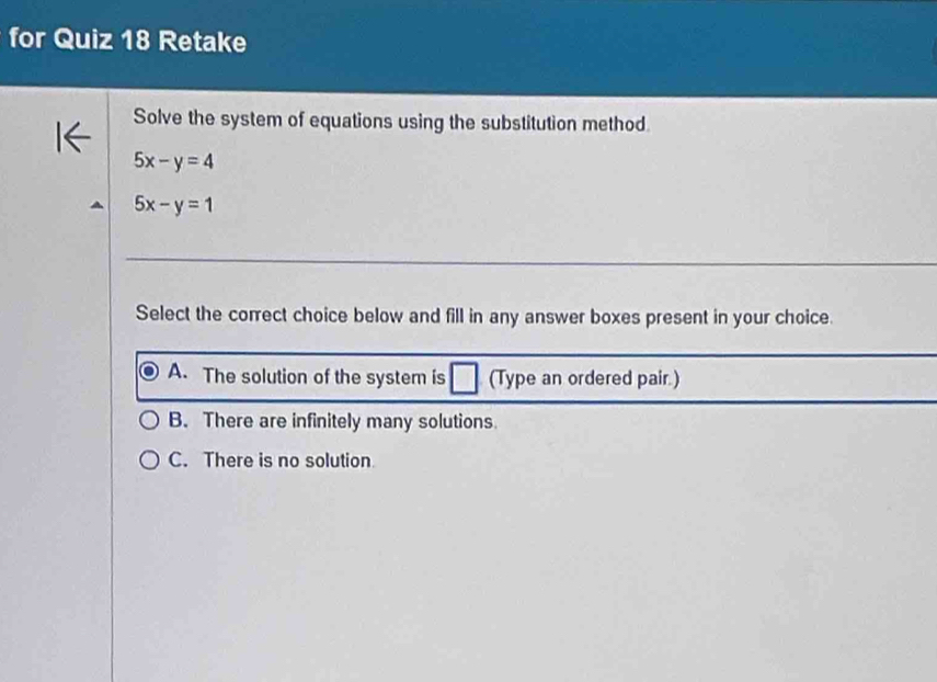 for Quiz 18 Retake
Solve the system of equations using the substitution method.
5x-y=4
5x-y=1
Select the correct choice below and fill in any answer boxes present in your choice.
A. The solution of the system is (Type an ordered pair.)
B. There are infinitely many solutions.
C. There is no solution