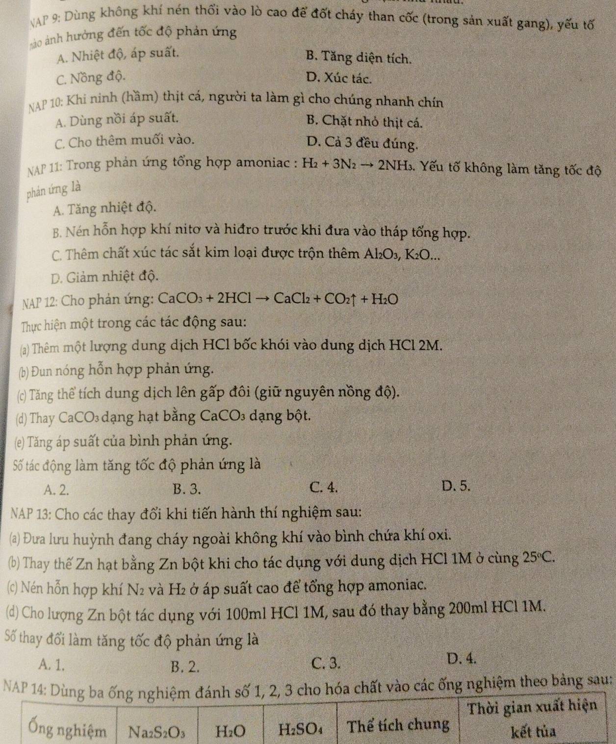 NAP 9: Dùng không khí nén thổi vào lò cao để đốt cháy than cốc (trong sản xuất gang), yếu tố
nào ảnh hưởng đến tốc độ phản ứng
A. Nhiệt độ, áp suất.
B. Tăng diện tích.
C. Nồng độ. D. Xúc tác.
NAP 10: Khi ninh (hầm) thịt cá, người ta làm gì cho chúng nhanh chín
A. Dùng nồi áp suất. B. Chặt nhỏ thịt cá.
C. Cho thêm muối vào.
D. Cả 3 đều đúng.
*NAP 11: Trong phản ứng tổng hợp amoniac : H_2+3N_2to 2NH_3 1. Yếu tố không làm tăng tốc độ
phán ứng là
A. Tăng nhiệt độ.
B. Nén hỗn hợp khí nitơ và hiđro trước khi đưa vào tháp tổng hợp.
C. Thêm chất xúc tác sắt kim loại được trộn thêm Al_2O_3,K_2O...
D. Giảm nhiệt độ.
NAP 12: Cho phản ứng: CaCO_3+2HClto CaCl_2+CO_2uparrow +H_2O
Thực hiện một trong các tác động sau:
(a) Thêm một lượng dung dịch HCl bốc khói vào dung dịch HCl 2M.
(b) Đun nóng hỗn hợp phản ứng.
(c) Tăng thể tích dung dịch lên gấp đôi (giữ nguyên nồng độ).
(d) Thay CaCO₃ dạng hạt bằng CaCO₃ dạng bột.
(e) Tăng áp suất của bình phản ứng.
Số tác động làm tăng tốc độ phản ứng là
A. 2. B. 3. C. 4. D. 5.
NAP 13: Cho các thay đổi khi tiến hành thí nghiệm sau:
(a) Đưa lưu huỳnh đang cháy ngoài không khí vào bình chứa khí oxi.
(b) Thay thế Zn hạt bằng Zn bột khi cho tác dụng với dung dịch HCl 1M ở cùng 25°C.
(c) Nén hỗn hợp khí N2 và H₂ ở áp suất cao để tổng hợp amoniac.
(d) Cho lượng Zn bột tác dụng với 100ml HCl 1M, sau đó thay bằng 200ml HCl 1M.
Số thay đổi làm tăng tốc độ phản ứng là
A. 1. B. 2. C. 3.
D. 4.
NAP  chất vào các ống nghiệm theo bảng sau: