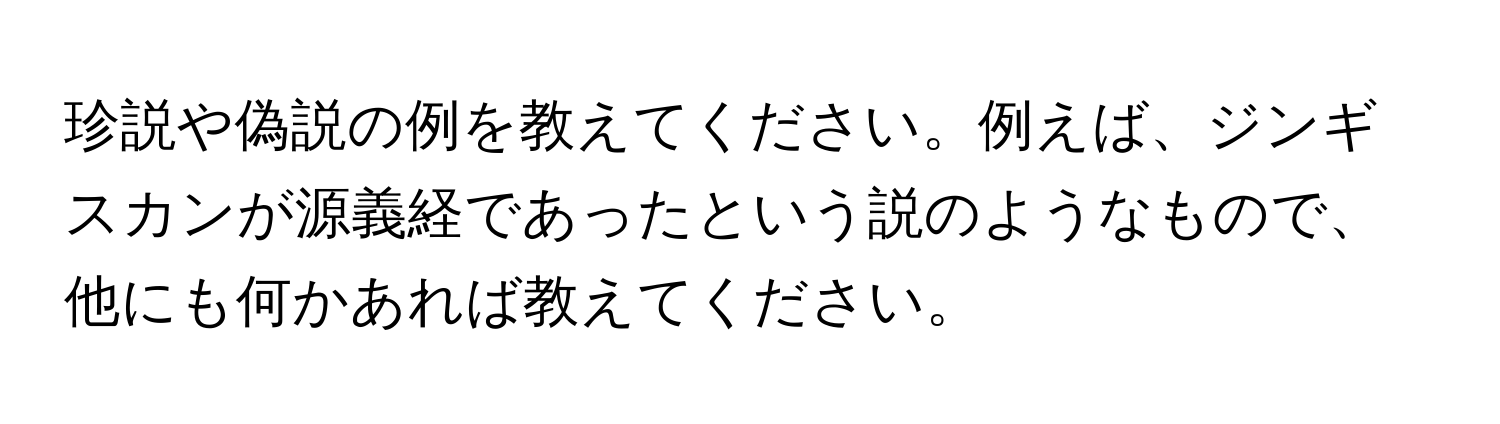 珍説や偽説の例を教えてください。例えば、ジンギスカンが源義経であったという説のようなもので、他にも何かあれば教えてください。