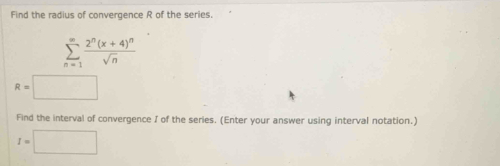 Find the radius of convergence R of the series.
sumlimits _(n=1)^(∈fty)frac 2^n(x+4)^nsqrt(n)
R=□
Find the interval of convergence I of the series. (Enter your answer using interval notation.)
I=□