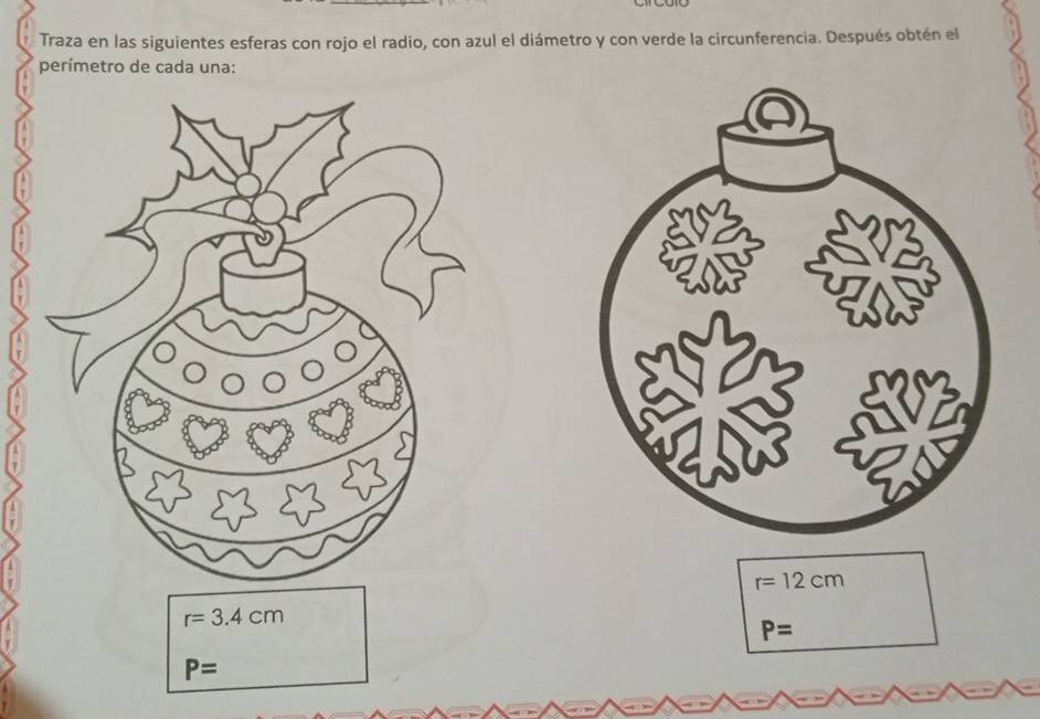 Traza en las siguientes esferas con rojo el radio, con azul el diámetro y con verde la circunferencia. Después obtén el 
perímetro de cada una:
r=12cm
r=3.4cm
P=
P=