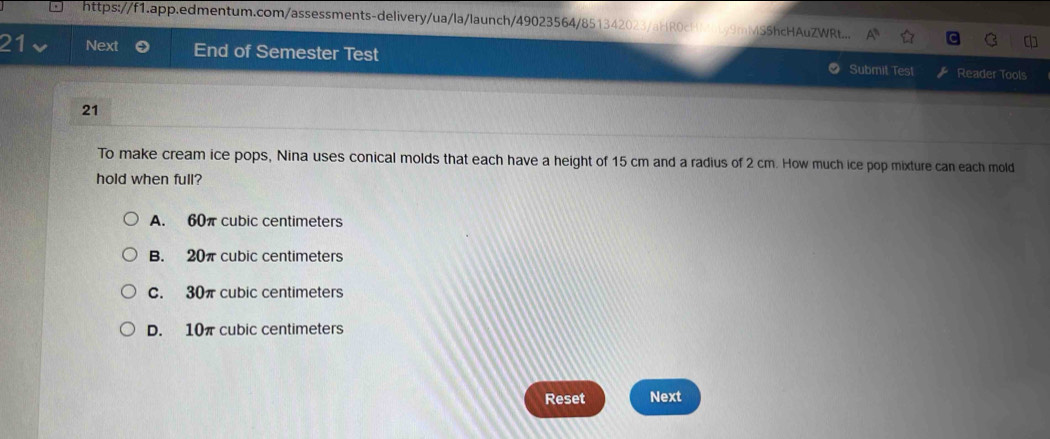 https://f1.app.edmentum.com/assessments-delivery/ua/la/launch/49023564/851342023/aHR0cHM0b9mMSShcHAuZWRt...
21 Next End of Semester Test Submit Test Reader Tools
21
To make cream ice pops, Nina uses conical molds that each have a height of 15 cm and a radius of 2 cm. How much ice pop mixture can each mold
hold when full?
A. 60π cubic centimeters
B. 20π cubic centimeters
C. 30π cubic centimeters
D. 10π cubic centimeters
Reset Next