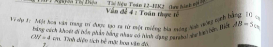 Nguyên Thị Biện Tài liệu Toán 12-HK2 (lưu hành nội bự: 
Vấn đề 4 : Toán thực tế 
Vị dụ 1: Một hoa văn trang trí được tạo ra từ một miếng bìa mông hình vuởng cạnh bằng 10 ca 
bằng cách khoét đi bốn phần bằng nhau có hình dạng parabol như hình bên. Biết AB=5cm
OH=4cm. Tính điện tích bề mặt hoa văn đó. 
2