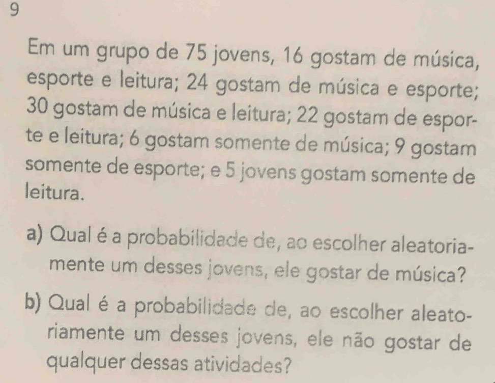 Em um grupo de 75 jovens, 16 gostam de música, 
esporte e leitura; 24 gostam de música e esporte;
30 gostam de música e leitura; 22 gostam de espor- 
te e leitura; 6 gostam somente de música; 9 gostam 
somente de esporte; e 5 jovens gostam somente de 
leitura. 
a) Qualéa probabilidade de, ao escolher aleatoria- 
mente um desses jovens, ele gostar de música? 
b) Qual éa probabilidade de, ao escolher aleato- 
riamente um desses jovens, ele não gostar de 
qualquer dessas atividades?