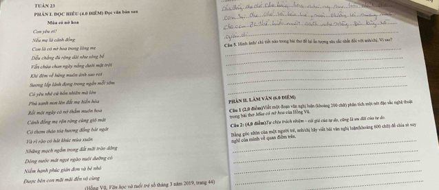 Tuần 23 
_ 
_ 
PHẢN I. ĐỌC HIÊU (4.0 ĐIÊM) Đọc văm bản sau 
Mùa có nở hoa 
_ 
Con yêu ơi! 
_ 
Nếu mẹ là cánh đồng 
Con là có nở hoa trong lồng mẹ Câm 5. Hình ánh/ chi tiết nào trong hài thơ để lại ấn trợng sâu sắc nhềt đối với anh/chị, Vi sao? 
ấu chẳng đủ rộng dài như sông bế 
_ 
Vẫn chừa chan ngày nắng dưới một trời 
_ 
Khi đêm về hứng muôn ảnh sao rơi 
_ 
_ 
_ 
Sương lấp lãnh đọng trong ngắn mỗt sớm 
Có yêu nhề cử hồn nhiên mà tôn 
Phù xanh non tên đổi mẹ hiển hòa 
phản 11 Làm văn (6.9 điểm) 
Cánh đồng mẹ rộn ràng cùng gió mát Câu 1 (2,0 điểm)Viết một đoạn văn nghị luận (khoảng 200 chữ) phân tích một nớt đặc sắc nghệ thuận 
Rốt một ngày có nó thầm muôn hoa 
trong bài thơ Mùu có nở hoa của Hồng Vũ. 
Có them tháo tóa hương đồng bắt ngàt Ckm 2: (4,0 điểm)Tự chiu trách nhóệm - cái giá của sự do, cũng là ưu đãi của tư di 
Và rị rào có hát khúc mùa xuấn Bằng góc nhìn của một người trẻ, anh/chị bãy viết bài văm nghị luận(khoàng 600 chữ) đề chia sẽ vuy 
nghĩ của minh về quan điệm trên 
Những mạch ngắm trong đất mãi trào dẳng 
Dông nước mát ngọt ngào nuới dưỡng có 
_ 
Niễm hạnh phúc giản đơn và bê nhỏ 
_ 
Được bên con mãi mãi đến vô cùng 
(Hồng Vũ, Văn học và tưổi trẻ số tháng 3 năm 2019, trang 44) 
_ 
_