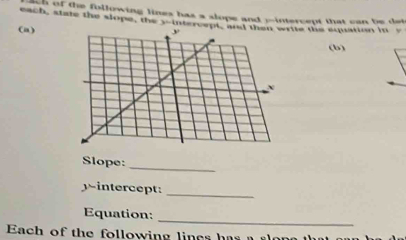 ch of the following lines has a slope and pintercept that can be det 
each, state the slope, the 3 -intercept, arite the squation in v 
(a) 
(b) 
_ 
Slope: 
yintercept:_ 
_ 
Equation: 
Each of the following lines has a s o