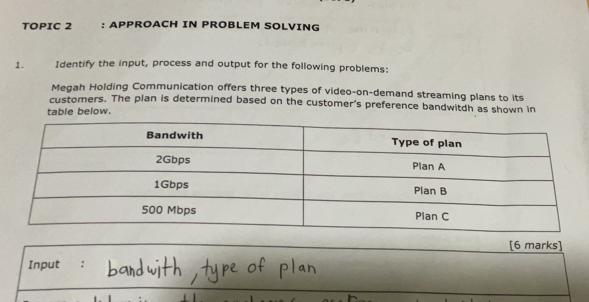 TOPIC 2 : APPROACH IN PROBLEM SOLVING 
1. Identify the input, process and output for the following problems: 
Megah Holding Communication offers three types of video-on-demand streaming plans to its 
customers. The plan is determined based on the customer's preference bandwitdh as shown in 
table below. 
[6 marks] 
Input :