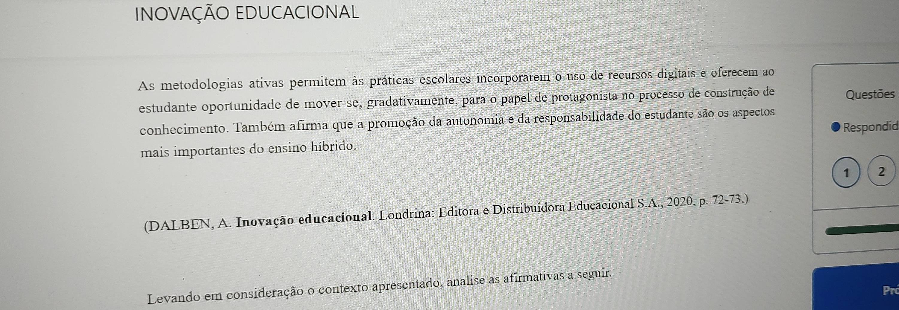 INOVAÇÃO EDUCACIONAL 
As metodologias ativas permitem às práticas escolares incorporarem o uso de recursos digitais e oferecem ao 
estudante oportunidade de mover-se, gradativamente, para o papel de protagonista no processo de construção de Questões 
conhecimento. Também afirma que a promoção da autonomia e da responsabilidade do estudante são os aspectos 
mais importantes do ensino híbrido. Respondid 
1 2 
(DALBEN, A. Inovação educacional. Londrina: Editora e Distribuidora Educacional S.A., 2020. p. 72-73.) 
Levando em consideração o contexto apresentado, analise as afirmativas a seguir. 
Pr