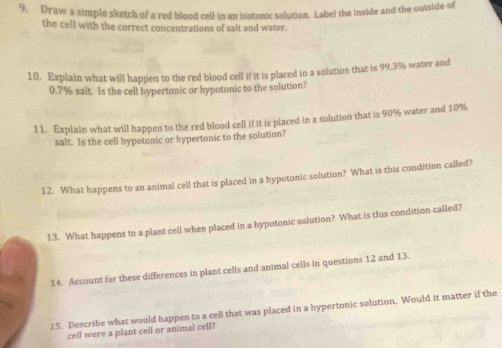 Draw a simple sketch of a red blood cell in an isotonic solution. Label the inside and the outside of 
the cell with the correct concentrations of salt and water. 
10. Explain what will happen to the red blood cell if it is placed in a solution that is 99.3% water and
0.7% salt. Is the cell hypertonic or hypotonic to the solution? 
11. Explain what will happen to the red blood cell if it is placed in a solution that is 90% water and 10%
salt. Is the cell hypotonic or hypertonic to the solution? 
12. What happens to an animal cell that is placed in a hypotonic solution? What is this condition called? 
13. What happens to a plant cell when placed in a hypotonic solution? What is this condition called? 
14. Account for these differences in plant cells and animal cells in questions 12 and 13. 
15. Describe what would happen to a cell that was placed in a hypertonic solution. Would it matter if the 
cell were a plant cell or animal cell?