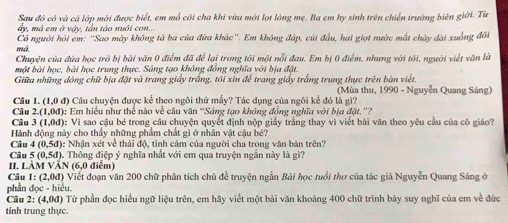 Sau đó cô và cả lớp mới được biết, em mồ côi cha khi vừa mới lọt lòng mẹ. Ba em hy sinh trên chiến trường biên giới. Từ
ấy, má em ở vậy, tần tảo nuôi con...
Có người hỏi em: “Sao mày không tả ba của đứa khác”. Em không đáp, cúi đầu, hai giọt nước mắt chảy đài xuống đôi
má.
Chuyện của đứa học trò bị bài văn 0 điểm đã để lại trong tôi một nỗi đau. Em bị 0 điểm, nhưng với tôi, người viết văn là
một bài học, bài học trung thực. Sáng tạo không đồng nghĩa với bịa đặt.
Giữa những dòng chữ bịa đặt và trang giấy trắng, tôi xin để trang giấy trắng trung thực trên bàn viết.
(Mùa thu, 1990 - Nguyễn Quang Sáng)
Câu 1. (1,0d) Câu chuyện được kể theo ngôi thứ mấy? Tác dụng của ngôi kể đó là gì?
Câu 2. (1,0d) 0: Em hiểu như thể nào về câu văn “Sáng tạo không đồng nghĩa với bịa đặt.”?
Câu 3(1,0d) 0: Vì sao cậu bé trong câu chuyện quyết định nộp giấy trắng thay vì viết bài văn theo yêu cầu của cô giáo?
Hành động này cho thấy những phẩm chất gì ở nhân vật cậu bé?
Câu 4(0,5d) : Nhận xét về thái độ, tình cảm của người cha trong văn bản trên?
Câu 5(0,5d) 0. Thông điệp ý nghĩa nhất với em qua truyện ngắn này là gì?
II. làm /AN (6,0 điểm)
Câu 1:(2,0d) ) Viết đoạn văn 200 chữ phân tích chủ đề truyện ngắn Bài học tuổi thơ của tác giả Nguyễn Quang Sáng ở
phần đọc - hiều.
Câu 2: (4,0d) Từ phần đọc hiểu ngữ liệu trên, em hãy viết một bài văn khoảng 400 chữ trình bày suy nghĩ của em về đức
tính trung thực.