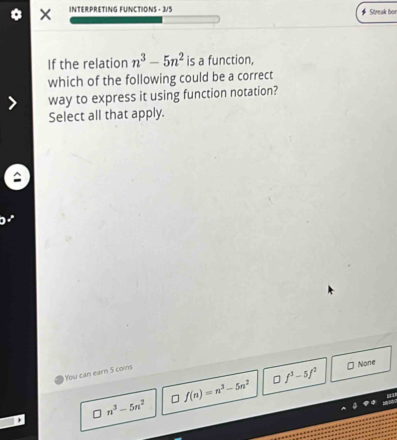 INTERPRETING FUNCTIONS - 3/5 Streak bon
If the relation n^3-5n^2 is a function,
which of the following could be a correct
way to express it using function notation?
Select all that apply.
None
You can earn 5 coins
f^3-5f^2
f(n)=n^3-5n^2
11:13
n^3-5n^2
10/10/2