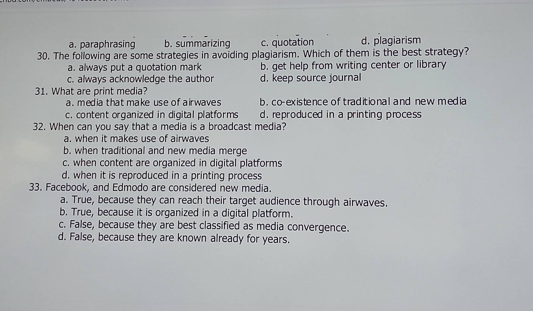 a. paraphrasing b. summarizing c. quotation d. plagiarism
30. The following are some strategies in avoiding plagiarism. Which of them is the best strategy?
a. always put a quotation mark b. get help from writing center or library
c. always acknowledge the author d. keep source journal
31. What are print media?
a. media that make use of airwaves b. co-existence of traditional and new media
c. content organized in digital platforms d. reproduced in a printing process 
32. When can you say that a media is a broadcast media?
a. when it makes use of airwaves
b. when traditional and new media merge
c. when content are organized in digital platforms
d. when it is reproduced in a printing process
33. Facebook, and Edmodo are considered new media.
a. True, because they can reach their target audience through airwaves.
b. True, because it is organized in a digital platform.
c. False, because they are best classified as media convergence.
d. False, because they are known already for years.