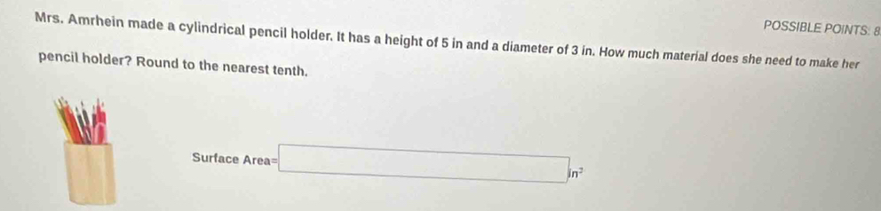 POSSIBLE POINTS: 8 
Mrs. Amrhein made a cylindrical pencil holder. It has a height of 5 in and a diameter of 3 in. How much material does she need to make her 
pencil holder? Round to the nearest tenth.
Surface Area= □ in^2