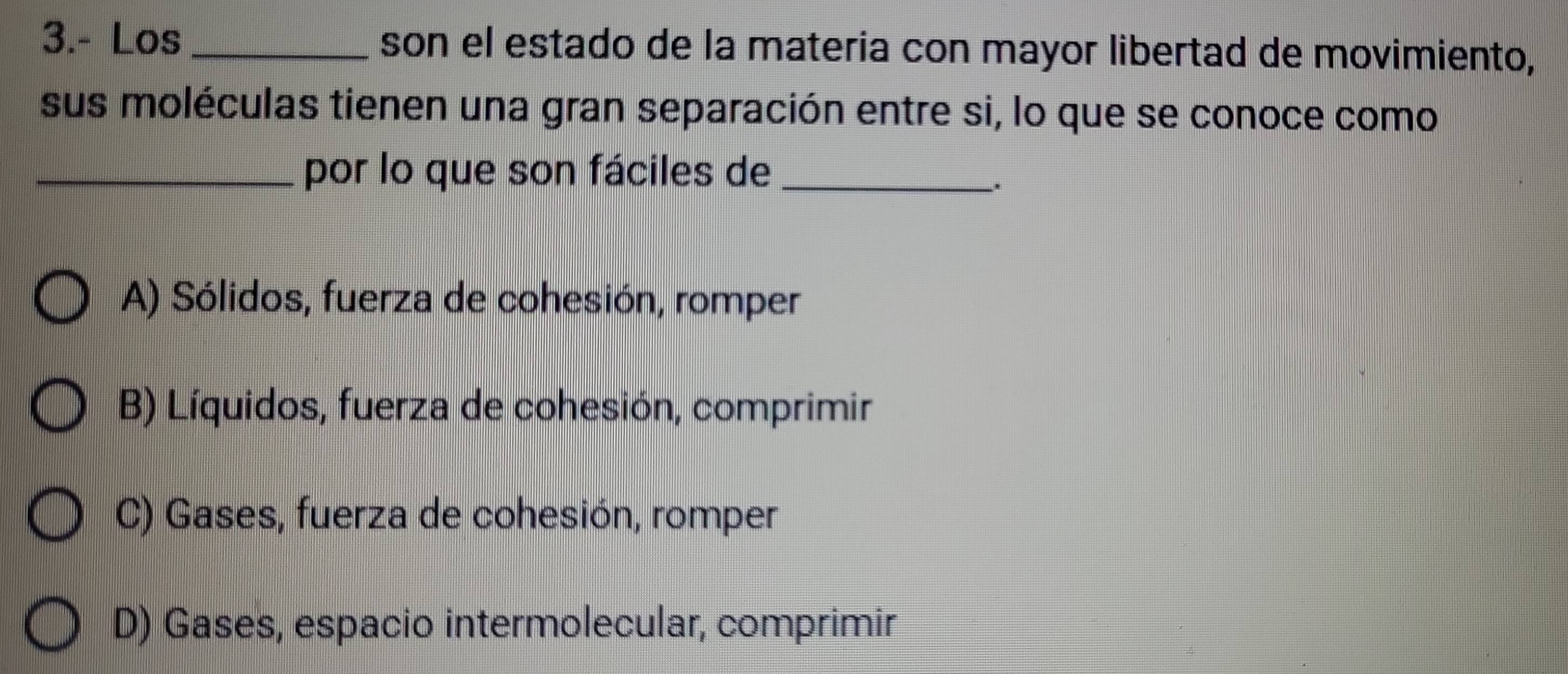 3.- Los _son el estado de la materia con mayor libertad de movimiento,
sus moléculas tienen una gran separación entre si, lo que se conoce como
_por lo que son fáciles de_
A) Sólidos, fuerza de cohesión, romper
B) Líquidos, fuerza de cohesión, comprimir
C) Gases, fuerza de cohesión, romper
D) Gases, espacio intermolecular, comprimir