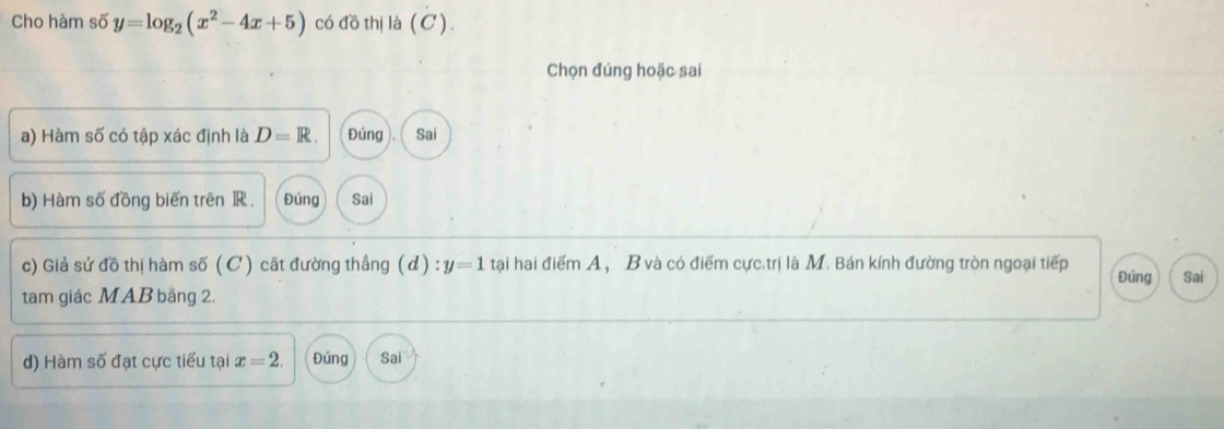 Cho hàm số y=log _2(x^2-4x+5) có đồ thị là (C).
Chọn đúng hoặc sai
a) Hàm số có tập xác định là D=R. Đúng ). ( Sai
b) Hàm số đồng biến trên R. Đúng Sai
c) Giả sử đồ thị hàm số ( C ) cất đường thầng (d):y=1 tại hai điểm A ， B và có điểm cực trị là M. Bán kính đường tròn ngoại tiếp Đúng Sai
tam giác MAB băng 2.
d) Hàm số đạt cực tiểu tại x=2. Đúng Sai