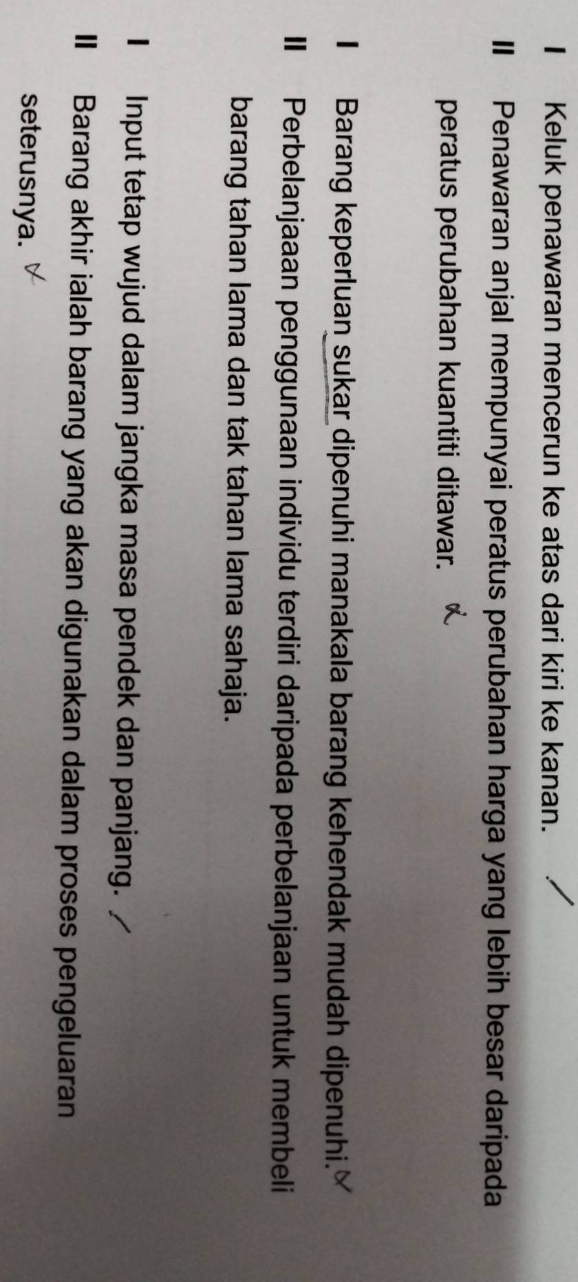 Keluk penawaran mencerun ke atas dari kiri ke kanan. 
I Penawaran anjal mempunyai peratus perubahan harga yang lebih besar daripada 
peratus perubahan kuantiti ditawar. 
I Barang keperluan sukar dipenuhi manakala barang kehendak mudah dipenuhi. 
I Perbelanjaaan penggunaan individu terdiri daripada perbelanjaan untuk membeli 
barang tahan lama dan tak tahan lama sahaja. 
I Input tetap wujud dalam jangka masa pendek dan panjang. 
I Barang akhir ialah barang yang akan digunakan dalam proses pengeluaran 
seterusnya.