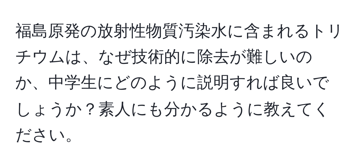 福島原発の放射性物質汚染水に含まれるトリチウムは、なぜ技術的に除去が難しいのか、中学生にどのように説明すれば良いでしょうか？素人にも分かるように教えてください。