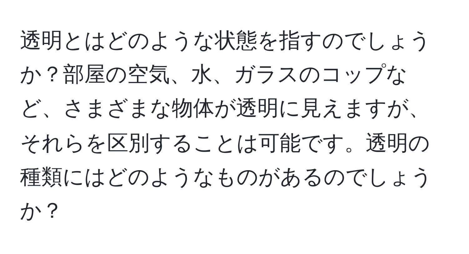 透明とはどのような状態を指すのでしょうか？部屋の空気、水、ガラスのコップなど、さまざまな物体が透明に見えますが、それらを区別することは可能です。透明の種類にはどのようなものがあるのでしょうか？