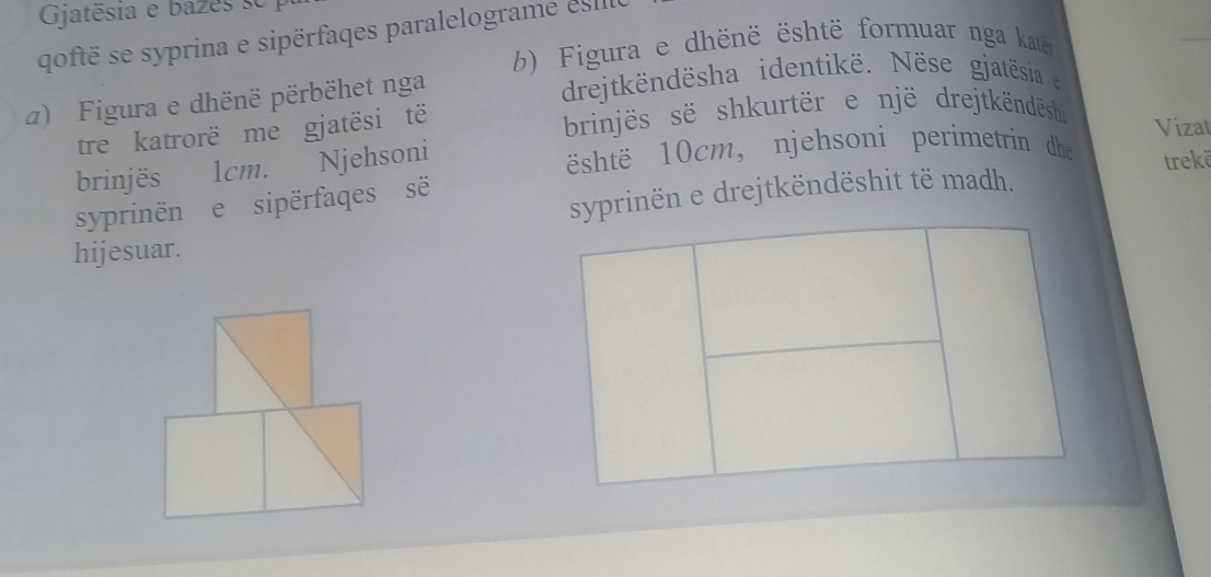 Gjatësia e bazes se 
qoftë se syprina e sipërfaqes paralelograme eIe b) Figura e dhënë është formuar nga kate 
) Figura e dhënë përbëhet nga drejtkëndësha identikë. Nëse gjatsia 
tre katrorë me gjatësi të brinjës së shkurtër e një drejtkëndësh 
Vizat 
brinjës 1cm. Njehsoni äshtë 10cm, njehsoni perimetrin dhe trekë 
syprinën e drejtkëndëshit të madh. 
syprinën e sipërfaqes së 
hijesuar.