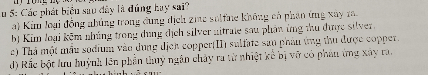 Su 5: Các phát biểu sau đây là đúng hay sai?
a) Kim loại đồng nhúng trong dung dịch zinc sulfate không có phản ứng xây ra.
b) Kim loại kẽm nhúng trong dung dịch silver nitrate sau phản ứng thu được silver.
c) Thả một mẫu sodium vào dung dịch copper(II) sulfate sau phản ứng thu được copper.
d) Rắc bột lưu huỳnh lên phần thuỷ ngân chảy ra từ nhiệt kế bị vỡ có phản ứng xảy ra.