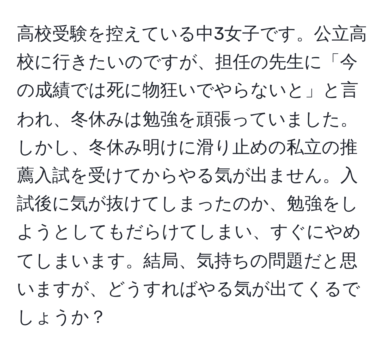 高校受験を控えている中3女子です。公立高校に行きたいのですが、担任の先生に「今の成績では死に物狂いでやらないと」と言われ、冬休みは勉強を頑張っていました。しかし、冬休み明けに滑り止めの私立の推薦入試を受けてからやる気が出ません。入試後に気が抜けてしまったのか、勉強をしようとしてもだらけてしまい、すぐにやめてしまいます。結局、気持ちの問題だと思いますが、どうすればやる気が出てくるでしょうか？