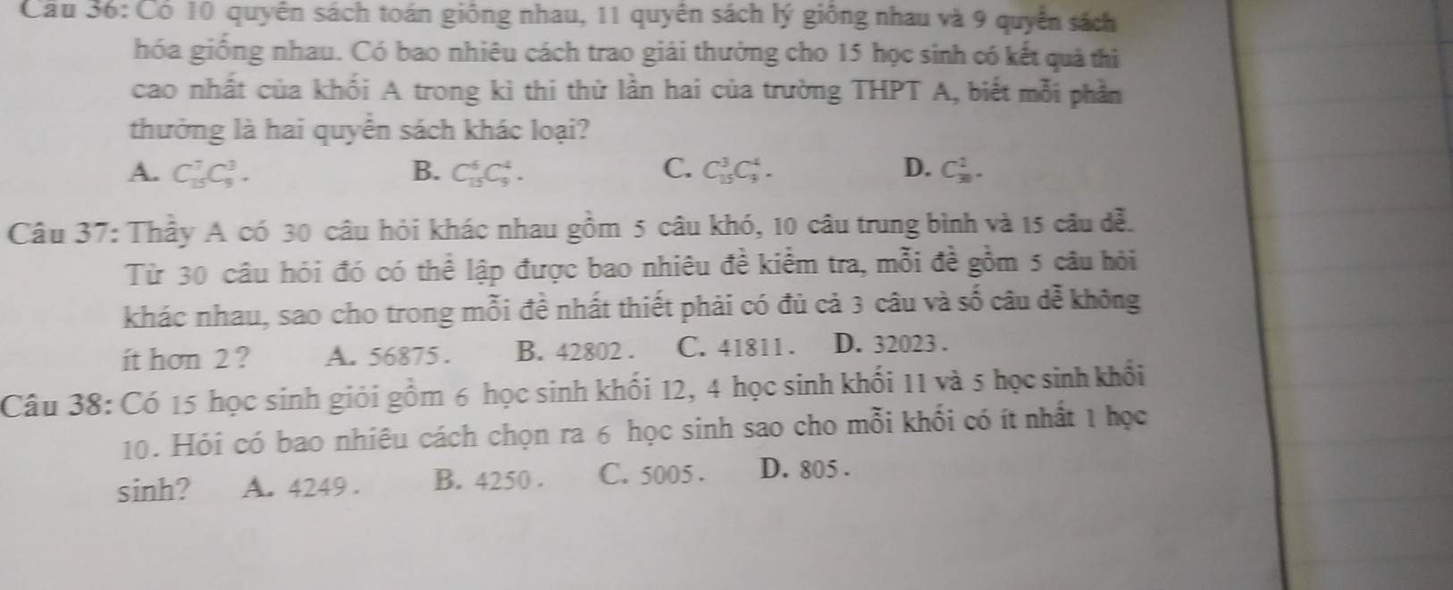 Cầu 36: Có 10 quyển sách toán giông nhau, 11 quyên sách lý giống nhau và 9 quyển sách
hóa giống nhau. Có bao nhiêu cách trao giải thưởng cho 15 học sinh có kết quả thi
cao nhất của khối A trong kì thi thử lần hai của trường THPT A, biết mỗi phần
thưởng là hai quyển sách khác loại?
A. C_(15)^7C_9^3. B. C_(15)^6C_9^4. C. C_(15)^3C_9^4. D. C_(30)^2. 
Câu 37: Thầy A có 30 câu hỏi khác nhau gồm 5 câu khó, 10 câu trung bình và 15 câu đễ.
Từ 30 câu hỏi đó có thể lập được bao nhiêu đề kiểm tra, mỗi đề gồm 5 câu hỏi
khác nhau, sao cho trong mỗi đề nhất thiết phải có đủ cả 3 câu và số câu dễ không
ít hơn 2 ? A. 56875. B. 42802. C. 41811. D. 32023.
Câu 38: Có 15 học sinh giỏi gồm 6 học sinh khối 12, 4 học sinh khối 11 và 5 học sinh khối
10. Hỏi có bao nhiêu cách chọn ra 6 học sinh sao cho mỗi khối có ít nhất 1 học
sinh? A. 4249. B. 4250. C. 5005. D. 805.