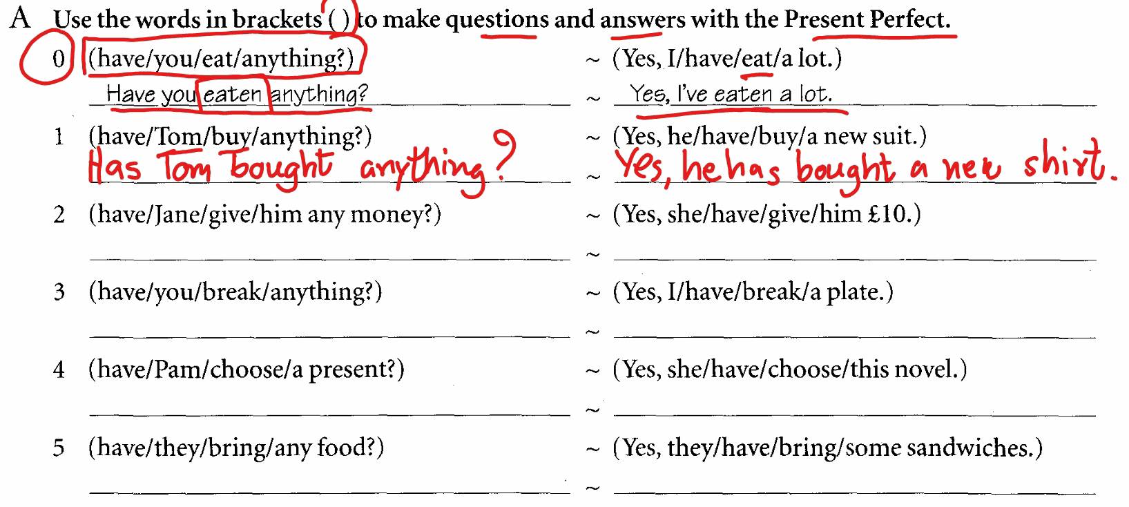 A Use the words in brackets () to make questions and answers with the Present Perfect. 
0 (have/you/eat/anything?) (Yes, I/have/eat/a lot.) 
Hạ thina? _Yes, I've eaten a lot. 
_ 
1 (have/Tom/buy/anything?) (Yes, he/have/buy/a new suit.) 
_ 
_ 
_ 
_ 
2 (have/Jane/give/him any money?) (Yes, she/have/give/him £10.) 
__ 
3 (have/you/break/anything?) (Yes, I/have/break/a plate.) 
__ 
4 (have/Pam/choose/a present?) (Yes, she/have/choose/this novel.) 
__ 
5 (have/they/bring/any food?) (Yes, they/have/bring/some sandwiches.) 
__~