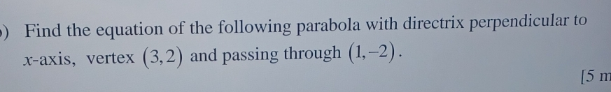 Find the equation of the following parabola with directrix perpendicular to 
x-axis, vertex (3,2) and passing through (1,-2).
[5 m