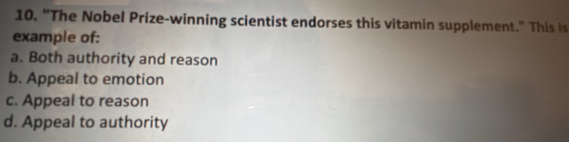 "The Nobel Prize-winning scientist endorses this vitamin supplement." This is
example of:
a. Both authority and reason
b. Appeal to emotion
c. Appeal to reason
d. Appeal to authority