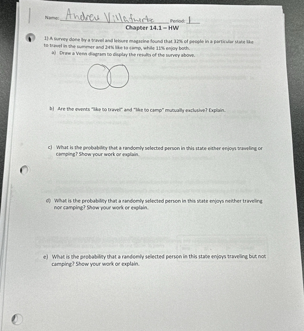 Name: 
_Period:_ 
Chapter 14.1 - HW 
1) A survey done by a travel and leisure magazine found that 32% of people in a particular state like 
to travel in the summer and 24% like to camp, while 11% enjoy both. 
a) Draw a Venn diagram to display the results of the survey above. 
b) Are the events “like to travel” and “like to camp” mutually exclusive? Explain. 
c) What is the probability that a randomly selected person in this state either enjoys traveling or 
camping? Show your work or explain. 
d) What is the probability that a randomly selected person in this state enjoys neither traveling 
nor camping? Show your work or explain. 
e) What is the probability that a randomly selected person in this state enjoys traveling but not 
camping? Show your work or explain.