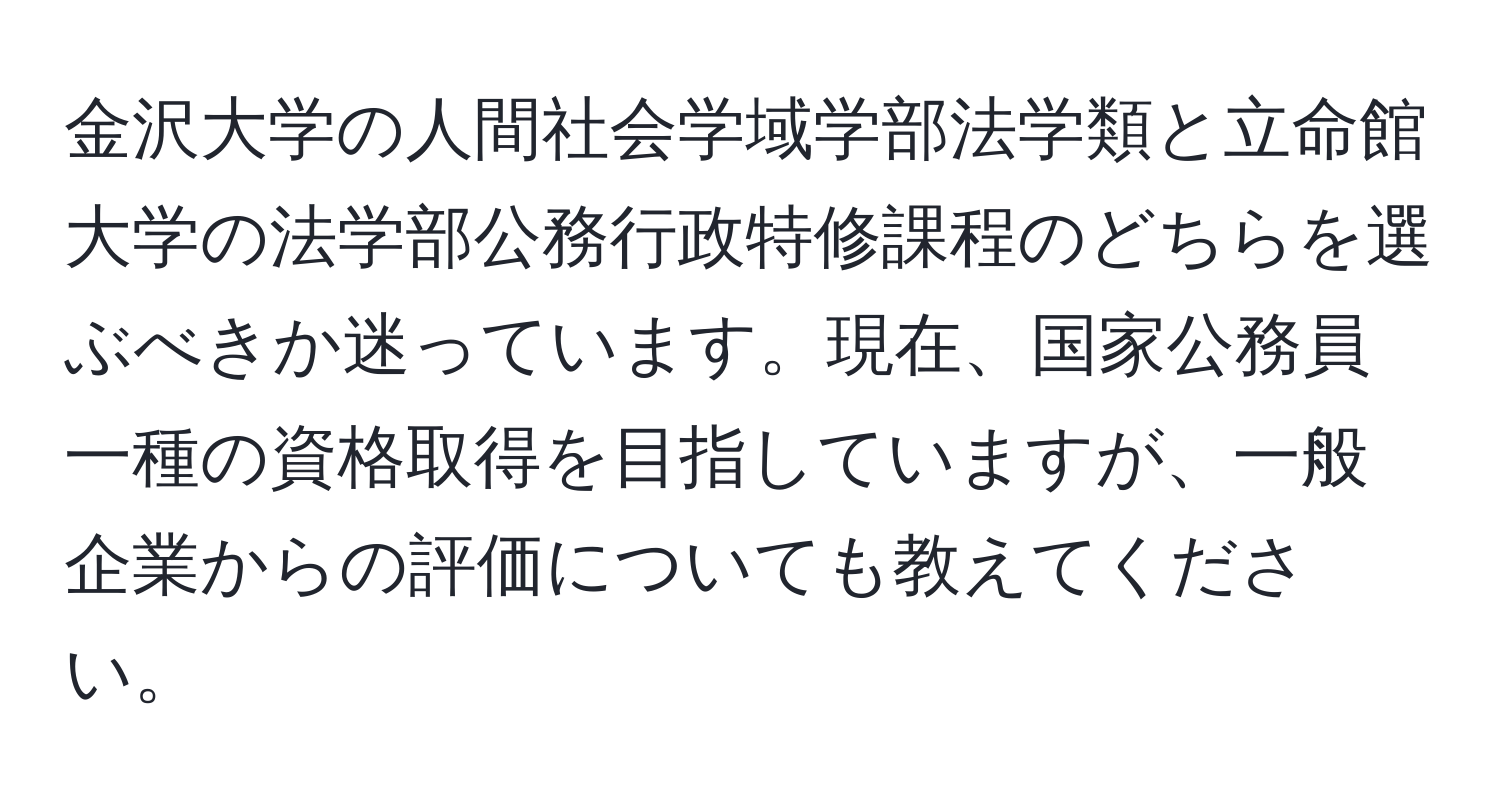 金沢大学の人間社会学域学部法学類と立命館大学の法学部公務行政特修課程のどちらを選ぶべきか迷っています。現在、国家公務員一種の資格取得を目指していますが、一般企業からの評価についても教えてください。