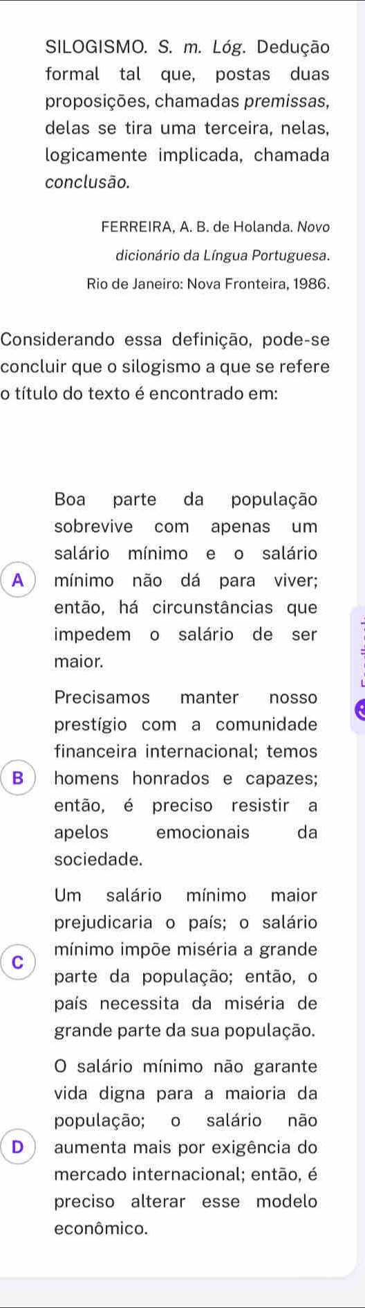 SILOGISMO. S. m. Lóg. Dedução 
formal tal que, postas duas 
proposições, chamadas premissas, 
delas se tira uma terceira, nelas, 
logicamente implicada, chamada 
conclusão. 
FERREIRA. A. B. de Holanda. Novo 
dicionário da Língua Portuguesa. 
Rio de Janeiro: Nova Fronteira, 1986. 
Considerando essa definição, pode-se 
concluir que o silogismo a que se refere 
o título do texto é encontrado em: 
Boa parte da população 
sobrevive com apenas um 
salário mínimo e o salário 
A mínimo não dá para viver; 
então, há circunstâncias que 
impedem o salário de ser 
maior. 
Precisamos manter nosso 
prestígio com a comunidade 
financeira internacional; temos 
B  homens honrados e capazes; 
então, é preciso resistir a 
apelos emocionais da 
sociedade. 
Um salário mínimo maior 
prejudicaria o país; o salário 
mínimo impõe miséria a grande 
C 
parte da população; então, o 
país necessita da miséria de 
grande parte da sua população. 
O salário mínimo não garante 
vida digna para a maioria da 
população; o salário não 
D ) aumenta mais por exigência do 
mercado internacional; então, é 
preciso alterar esse modelo 
econômico.