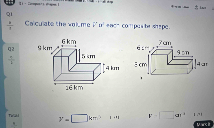 ade from cubolds - small step 
Q1 - Composite shapes 1 Milveen Rawal Save : 
Q1
 0/2  Calculate the volume ◤ of each composite shape. 
Q2
 0/2 

Total V=□ cm^3 [ /1]
V=□ km^3 [ /1] 
1 D Mark it