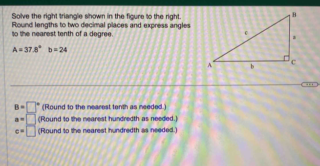 Solve the right triangle shown in the figure to the right. 
Round lengths to two decimal places and express angles 
to the nearest tenth of a degree.
A=37.8° b=24
B=□° (Round to the nearest tenth as needed.)
a=□ (Round to the nearest hundredth as needed.)
c=□ (Round to the nearest hundredth as needed.)