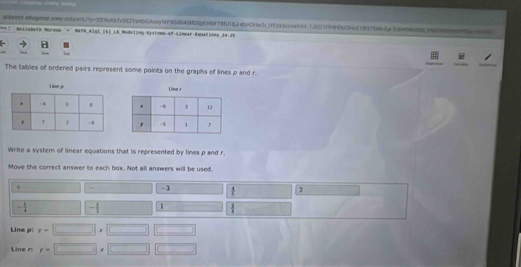 = Beizabeth Moreno ">" MATH_Algt_(6)_LS Modeling-Systems-of-Linear-Equations 24-25 
d 
The tables of ordered pairs represent some points on the graphs of lines p and r. 


Write a system of linear equations that is represented by lines p and r. 
Move the correct answer to each box. Not all answers will be used. 
+
-3  4/5  2
- 5/4  - 3/2  1  2/3 
Line p : y=□ * □ □
Line r y=□ * □ □