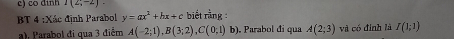 cô định I(2;-2). 
BT 4 :Xác định Parabol y=ax^2+bx+c biết rằng : 
a). Parabol đi qua 3 điểm A(-2;1), B(3;2), C(0;1) b). Parabol đi qua A(2;3) và có đỉnh là I(1;1)