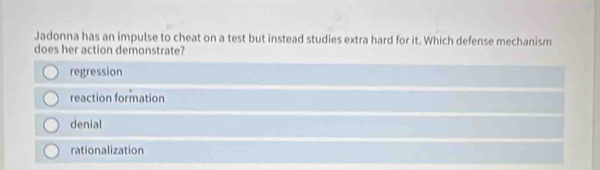 Jadonna has an impulse to cheat on a test but instead studies extra hard for it. Which defense mechanism
does her action demonstrate?
regression
reaction formation
denial
rationalization